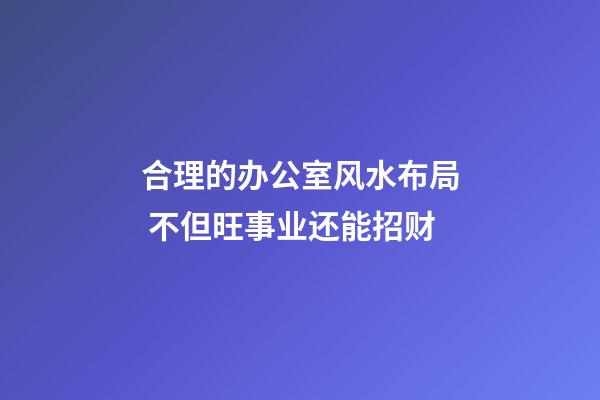 合理的办公室风水布局 不但旺事业还能招财